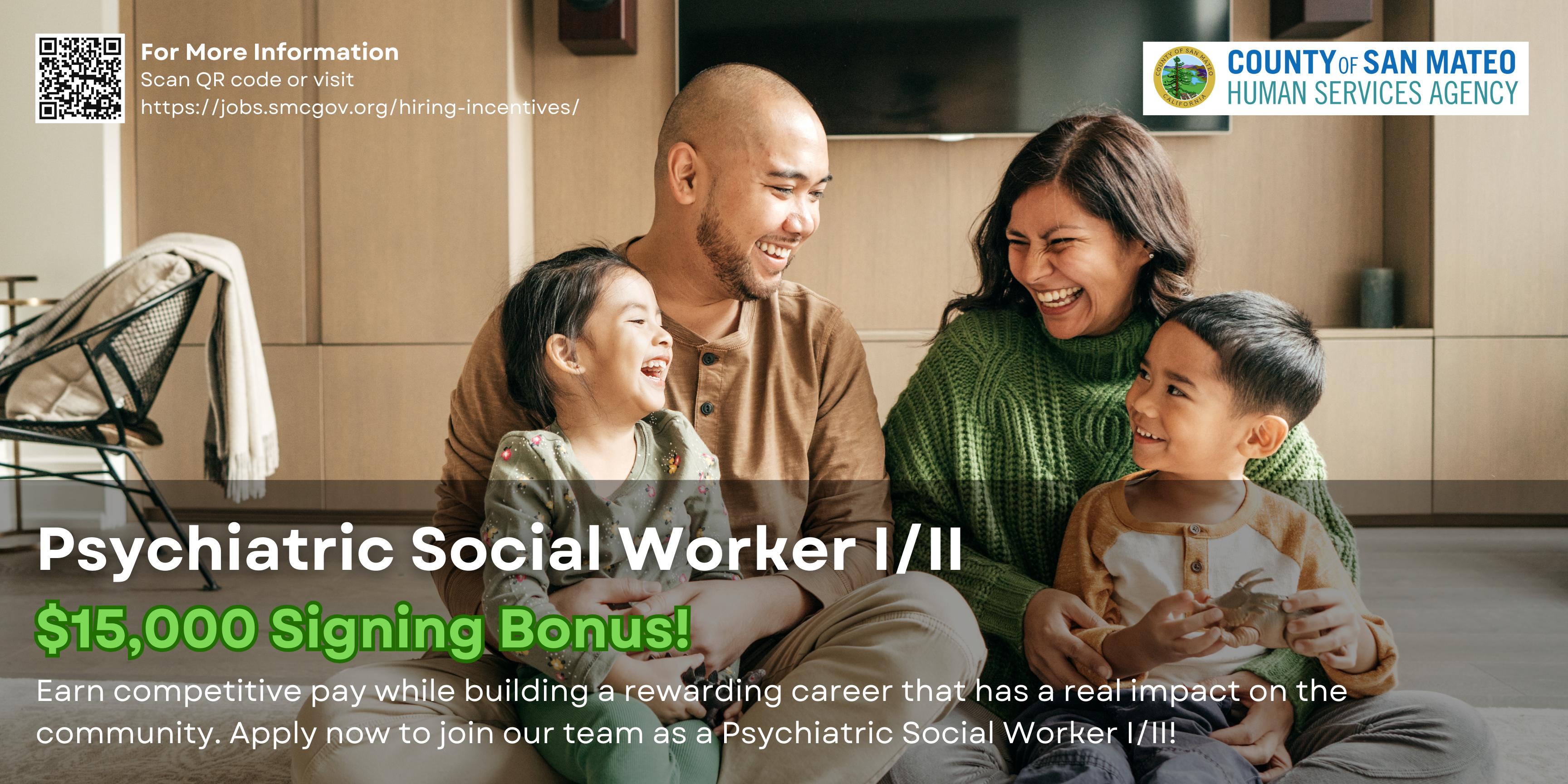First-time external new hires, or current staff promoted internally or from other County departments into a regular Psychiatric Social Worker I/II role within the Children and Family Services (CFS) branch of the Human Services Agency (HSA), may be eligible to receive a sign-on bonus of up to $15,000 (subject to discontinuation at any time). The sign-on bonus will be in 3 phases and will be prorated for part-time positions. Restrictions Apply. Please see link for details.